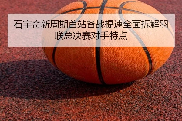 石宇奇新周期首站备战提速全面拆解羽联总决赛对手特点